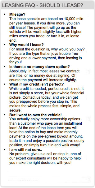 Mileage? The lease specials are based on 10,000 mile per year leases. If you drive more, you can still lease! The payment will go up as the vehicle will be worth slightly less with higher miles when you trade, or turn it in, at lease end. •	Why would I lease? For most the question is, why would you buy? If you are the type that enjoys trouble free driving and a lower payment, then leasing is for you! •	Is there a no money down option? Absolutely, in fact most leases we contract are little, or no money due at signing. Of course the payment will increase slightly. •	What if my credit isn’t perfect? While credit is needed, perfect credit is not. It is not simply a score, but your whole financial picture. Contact us today, and we can get you preapproved before you stop in. This makes the whole process fast, simple, and secure.  •	But I want to own the vehicle! You actually enjoy more ownership options than a customer who pays on an installment loan! At the end of the lease term you will have the option to buy and make monthly payments on the pre-agreed buyout amount, trade it in and enjoy a possible positive equity position, or simply turn it in and walk away!  •	I am still not sure.. No problem, give us a call or stop in, one of our expert consultants will be happy to help you make the right decision, with you!