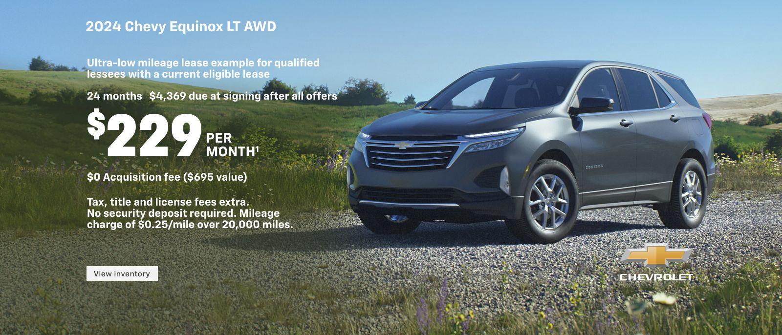 2024 Chevy Equinox LT AWD. Ultra-low mileage lease example for qualified lessees with a current eligible lease. $229 per month. 24 months. $4,369 due at signing after all offers. $0 Acquisition fee ($695 value). Tax, title and license fees extra. No security deposit required. Mileage charge of $0.25/mile over 20,000 miles.