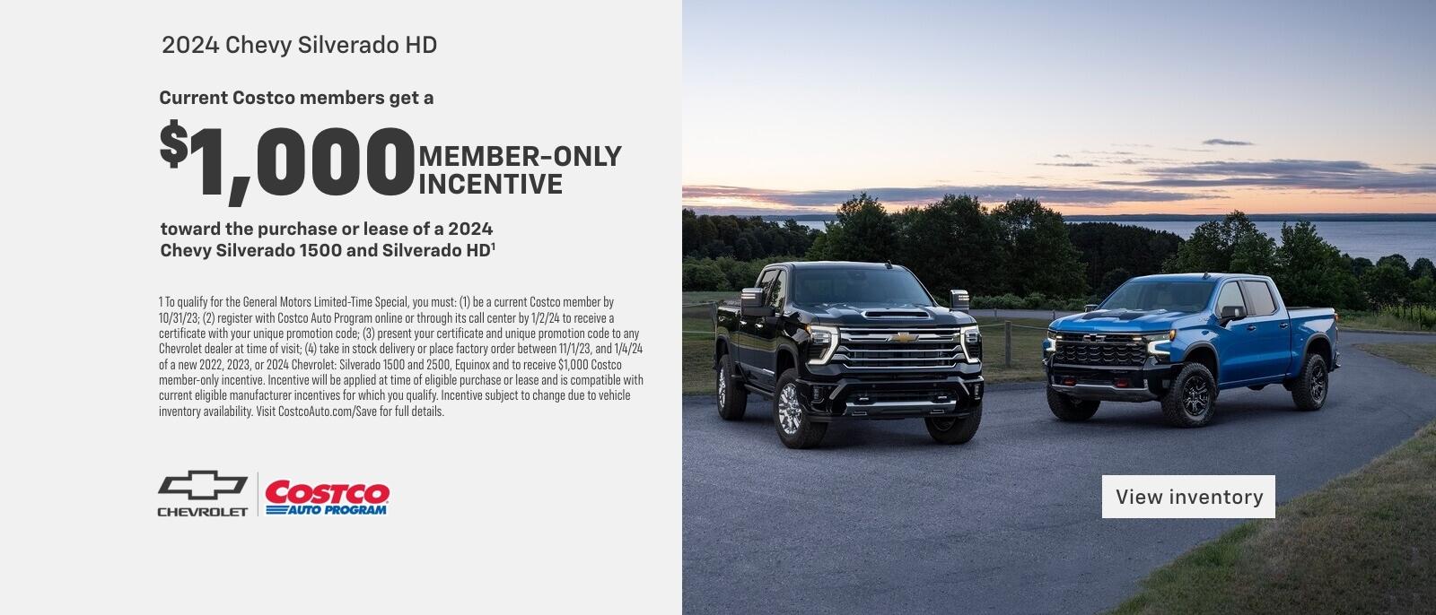 Current Costco members get a $1,000 member-only incentive toward the purchase or lease of a 2024 Chevy Silverado 1500 and Silverado HD. 1 To qualify for the General Motors Limited-Time Special, you must: (1) be a current Costco member by 10/31/23; (2) register with Costco Auto Program online or through its call center by 1/2/24 to receive a certificate with your unique promotion code; (3) present your certificate and unique promotion code to any Chevrolet dealer at time of visit; (4) take in stock delivery or place factory order between 11/1/23, and 1/4/24 of a new 2022, 2023, or 2024 Chevrolet: Silverado 1500 and 2500, Equinox and to receive $1,000 Costco member-only incentive. Incentive will be applied at time of eligible purchase or lease and is compatible with current eligible manufacturer incentives for which you qualify. Incentive subject to change due to vehicle inventory availability. Visit CostcoAuto.com/Save for full details.