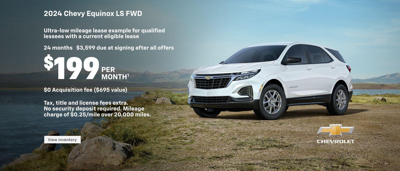 2024 Chevy Equinox LS FWD. Ultra-low mileage lease example for qualified lessees with a current eligible lease. $199 per month. 24 months. $3,599 due at signing after all offers. $0 Acquisition fee ($695 value). Tax, title and license fees extra. No security deposit required. Mileage charge of $0.25/mile over 20,000 miles.