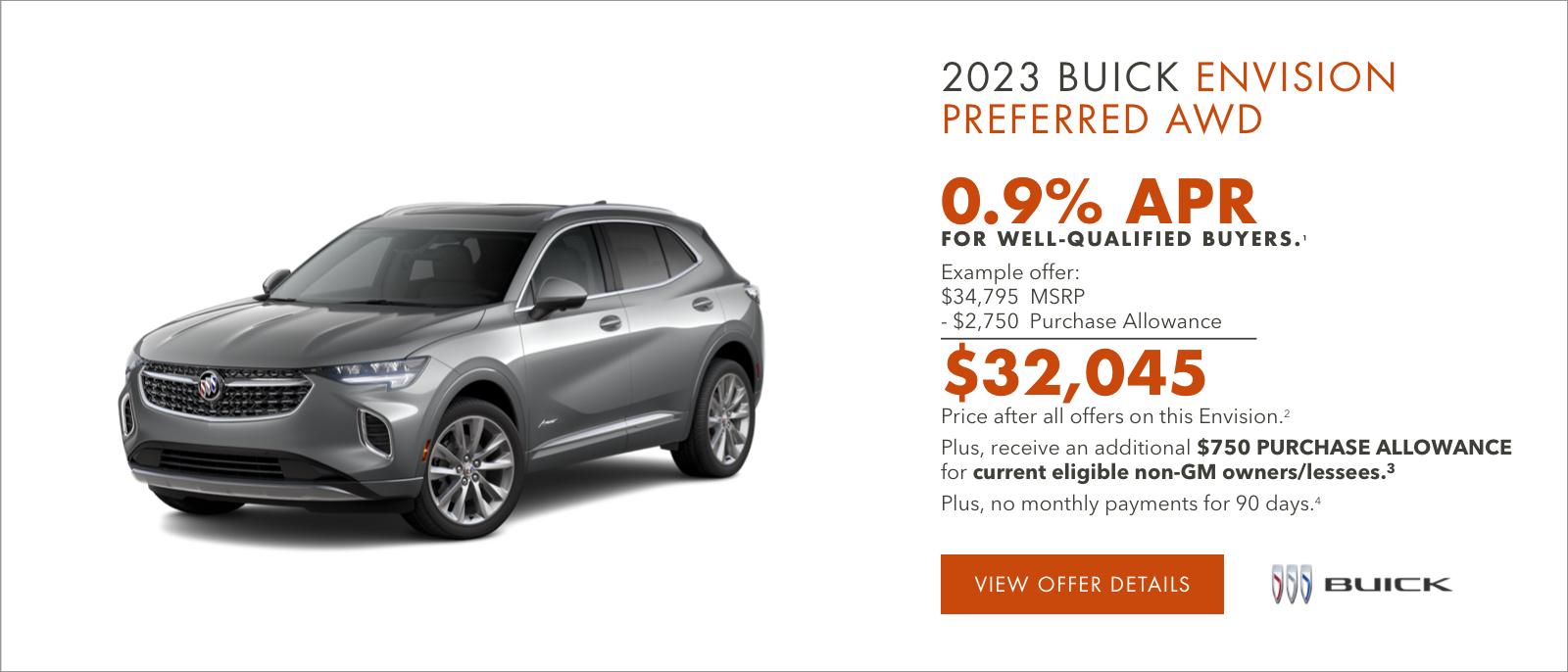 2023 Buick ENVISION Preferred AWD

0.9% APR
FOR WELL-QUALIFIED BUYERS.1

Example offer:
$34,795 MSRP
-$2,750 Purchase Allowance
$32,045 Price after all offers on this Envision.2

Plus, an additional $750 PURCHASE ALLOWANCE for current eligible non-GM owners/lessees.3

Plus, no monthly payments for 90 days.4