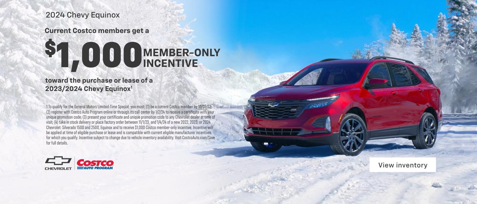 Current Costco members get a $1,000 member-only incentive toward the purchase or lease of a 2023/2024 Chevy Equinox. 1 To qualify for the General Motors Limited-Time Special, you must: (1) be a current Costco member by 10/31/23; (2) register with Costco Auto Program online or through its call center by 1/2/24 to receive a certificate with your unique promotion code; (3) present your certificate and unique promotion code to any Chevrolet dealer at time of visit; (4) take in stock delivery or place factory order between 11/1/23, and 1/4/24 of a new 2022, 2023, or 2024 Chevrolet: Silverado 1500 and 2500, Equinox and to receive $1,000 Costco member-only incentive. Incentive will be applied at time of eligible purchase or lease and is compatible with current eligible manufacturer incentives for which you qualify. Incentive subject to change due to vehicle inventory availability. Visit CostcoAuto.com/Save for full details.