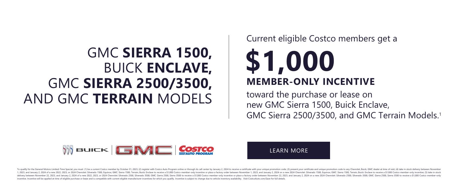 CURRENT ELIGIBLE COSTCO MEMBERS GET A
$1,000 MEMBER-ONLY INCENTIVE
TOWARD THE PURCHASE OR LEASE
ON NEW GMC SIERRA 1500, BUICK ENCLAVE,
GMC SIERRA 2500/3500, AND GMC TERRAIN MODELS1