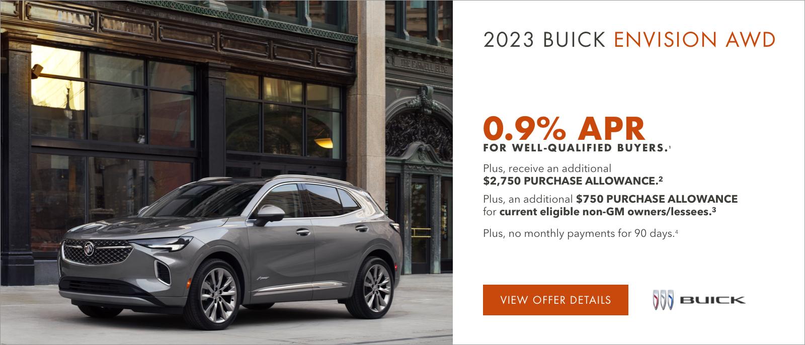 2023 Buick ENVISION AWD

0.9% APR 
FOR WELL-QUALIFIED BUYERS.1

Plus, receive an additional $2,750 PURCHASE ALLOWANCE.2

Plus, an additional $750 PURCHASE ALLOWANCE for current eligible non-GM owners/lessees.3

Plus, no monthly payments for 90 days.4