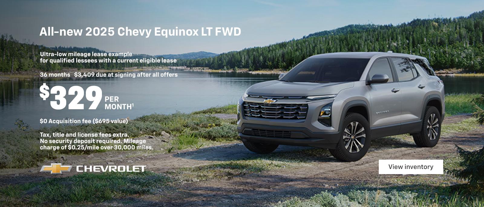 All-new 2025 Equinox LT FWD. Ultra-low mileage lease example for qualified lessees with a current eligible lease. $329 per month. 36 months. $3,409 due at signing after all offers. $0 Acquisition fee ($695 value). Tax, title and license fees extra. No security deposit required. Mileage charge of $0.25/mile over 30,000 miles.