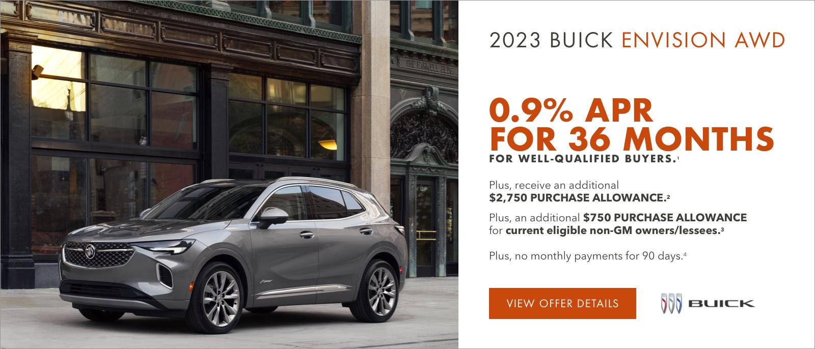2023 Buick ENVISION AWD

0.9% APR FOR 36 MONTHS 
FOR WELL-QUALIFIED BUYERS.1

Plus, receive an additional $2,750 PURCHASE ALLOWANCE.2

Plus, an additional $750 PURCHASE ALLOWANCE for current eligible non-GM owners/lessees.3

Plus, no monthly payments for 90 days.4