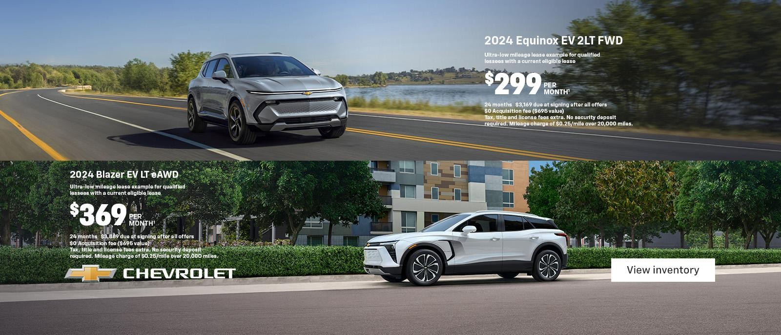 2024 Equinox EV 2LT FWD. Ultra-low mileage lease example for qualified lessees with a current eligible lease. $299 per month. 24 months. $3,169 due at signing after all offers. $0 Acquisition fee ($695 value). Tax, title and license fees extra. No security deposit required. Mileage charge of $0.25/mile over 20,000 miles. 2024 Blazer EV LT eAWD. Ultra-low mileage lease example for qualified lessees with a current eligible lease. $369 per month. 24 months. $3,869 due at signing after all offers. $0 Acquisition fee ($695 value). Tax, title and license fees extra. No security deposit required. Mileage charge of $0.25/mile over 20,000 miles.