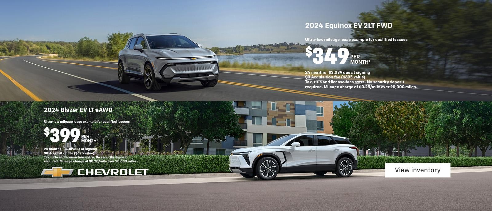 2024 Equinox EV 2LT FWD. Ultra-low mileage lease example for qualified lessees. $349 per month. 24 months. $3,039 due at signing. $0 Acquisition fee ($695 value). Tax, title and license fees extra. No security deposit required. Mileage charge of $0.25/mile over 20,000 miles. 2024 Blazer EV LT eAWD. Ultra-low mileage lease example for qualified lessees. $399 per month. 24 months. $4,189 due at signing. $0 Acquisition fee ($695 value). Tax, title and license fees extra. No security deposit required. Mileage charge of $0.25/mile over 20,000 miles.