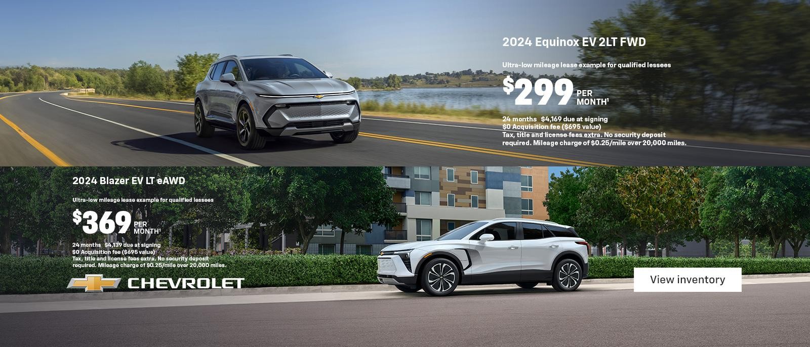 2024 Equinox EV 2LT FWD. Ultra-low mileage lease example for qualified lessees. $299 per month. 24 months. $4,169 due at signing. $0 Acquisition fee ($695 value). Tax, title and license fees extra. No security deposit required. Mileage charge of $0.25/mile over 20,000 miles. 2024 Blazer EV LT eAWD. Ultra-low mileage lease example for qualified lessees. $369 per month. 24 months. $4,139 due at signing. $0 Acquisition fee ($695 value). Tax, title and license fees extra. No security deposit required. Mileage charge of $0.25/mile over 20,000 miles.