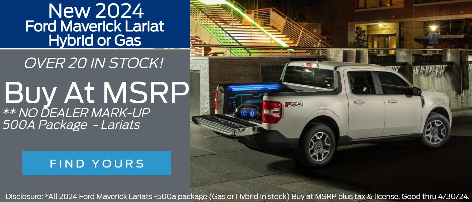 New 2024
Ford Maverick Lariat
Hybrid or Gas          
OVER 20 IN STOCK!
 Buy at MSRP 
** NO DEALER MARK-UP  - 500A Package  - Lariats 

Disclosure: *All 2024 Ford Maverick Lariats -500a package (Gas or Hybrid in stock) Buy at MSRP plus tax & license. Good thru 4/30/24.