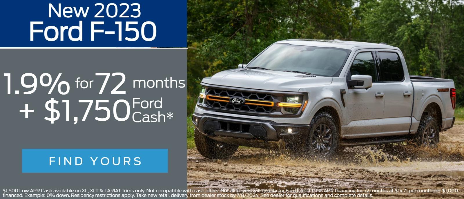New 2023 
Ford F-150
1.9% for 72 months  

$1,500 Low APR Cash available on XL, XLT & LARIAT trims only. Not compatible with cash offers. Not all buyers will qualify for Ford Credit 1.9% APR financing for 72 months at $14.71 per month per $1,000 financed. Example: 0% down. Residency restrictions apply. Take new retail delivery from dealer stock by 7/8/2024. See dealer for qualifications and complete details.