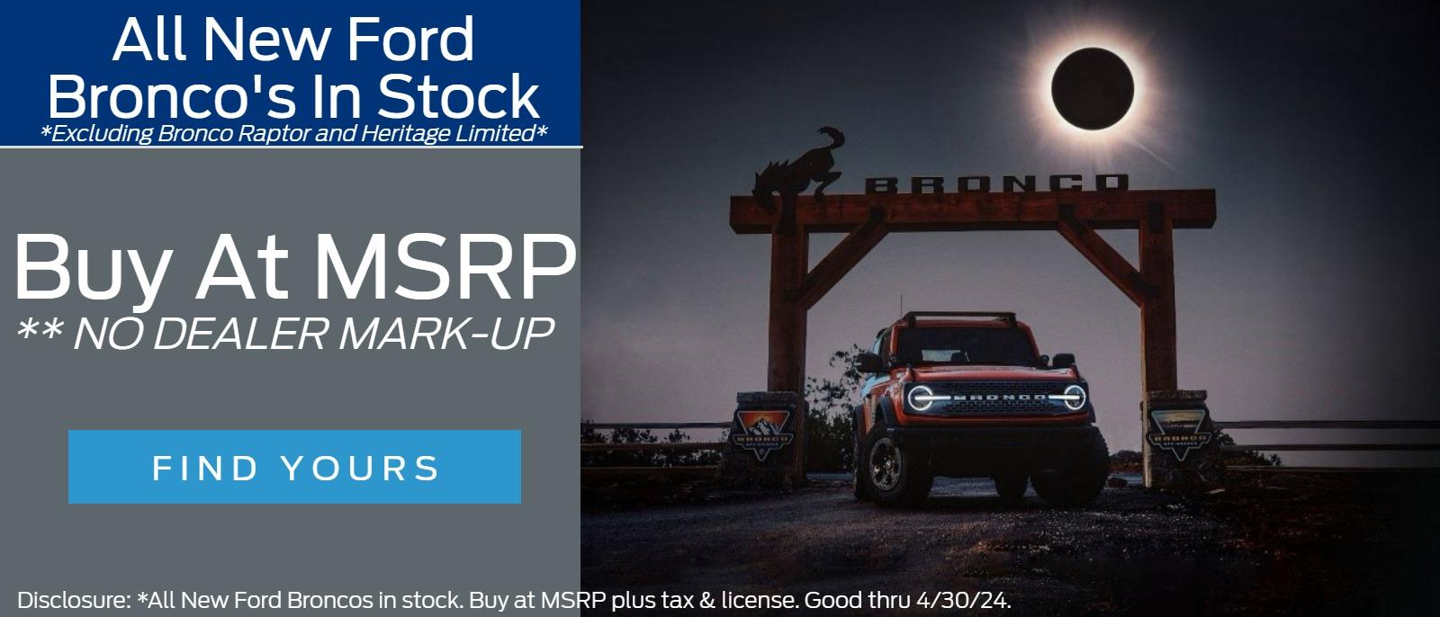 All New Ford Bronco’s 
In Stock          
*Excluding Bronco Raptor and Heritage Limited*
 Buy at MSRP 
** NO DEALER MARK-UP  

Disclosure: *All New Ford Broncos in stock. Buy at MSRP plus tax & license. Good thru 4/30/24.