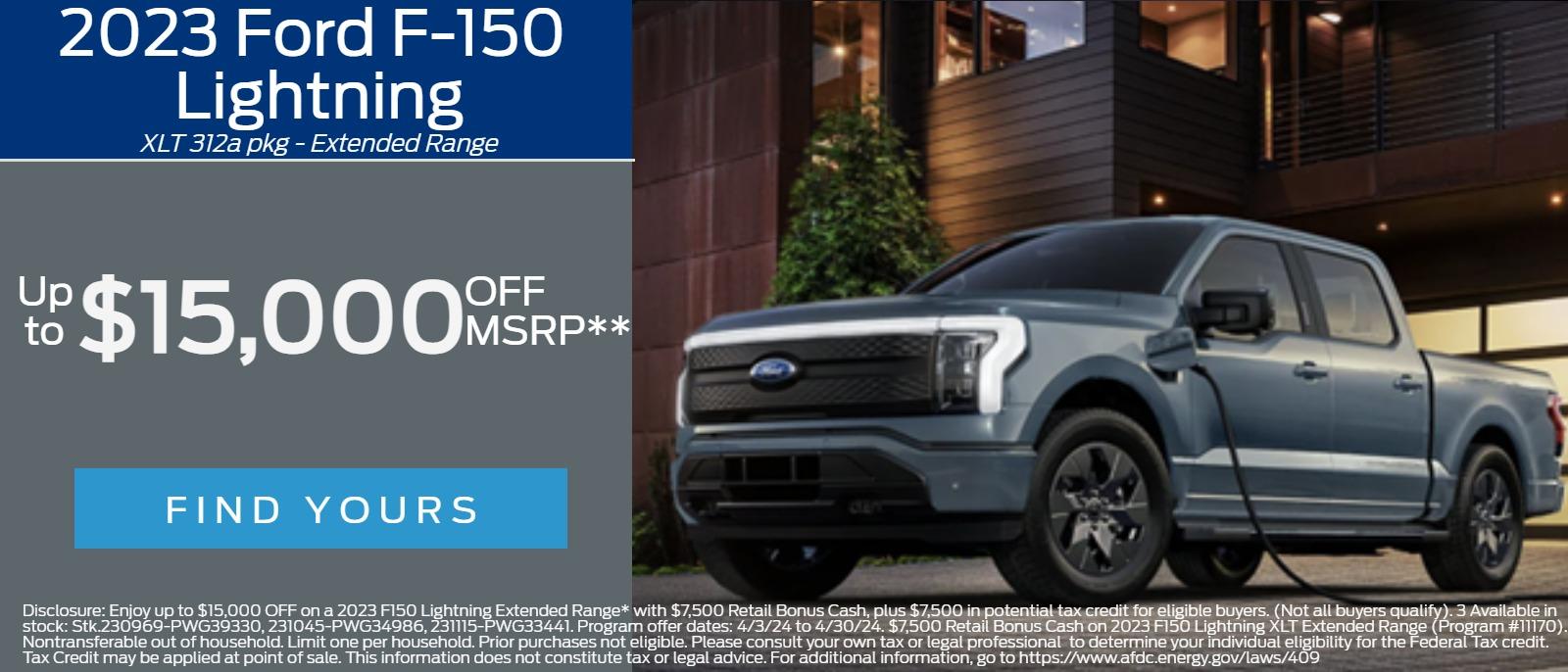 2023 Ford F-150 Lightning 
XLT 312a pkg - Extended Range 
Up to $15,000 OFF MSRP**
 
Disclosure: Enjoy up to $15,000 OFF on a 2023 F150 Lightning Extended Range* with $7,500 Retail Bonus Cash, plus $7,500 in potential tax credit for eligible buyers. (Not all buyers qualify). 3 Available in stock: Stk.230969-PWG39330, 231045-PWG34986, 231115-PWG33441.
Program offer dates: 4/3/24 to 4/30/24. $7,500 Retail Bonus Cash on 2023 F150 Lightning XLT Extended Range (Program #11170). Nontransferable out of household. Limit one per household. Prior purchases not eligible. Please consult your own tax or legal professional  to determine your individual eligibility for the Federal Tax credit. Tax Credit may be applied at point of sale. This information does not constitute tax or legal advice. For additional information, go to https://www.afdc.energy.gov/laws/409