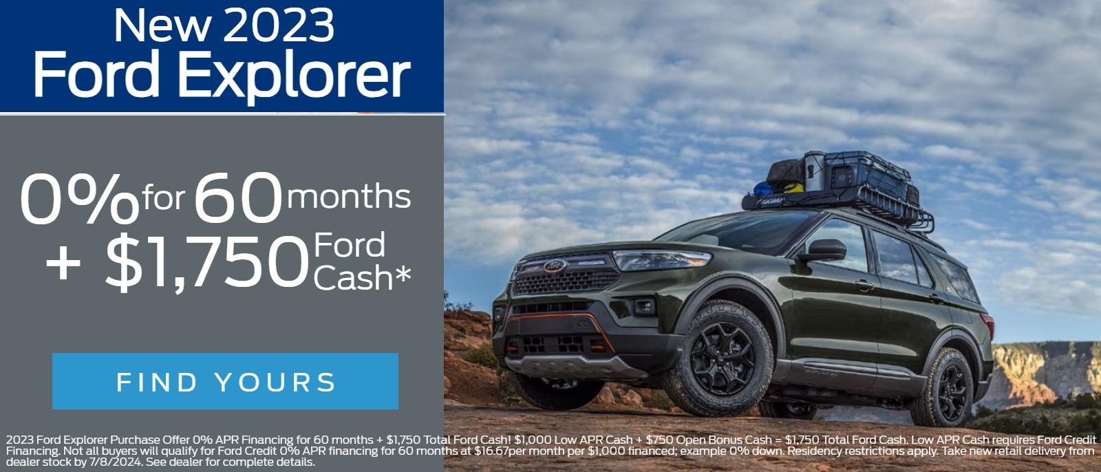 New 2023 
Ford Explorer
 0% for 60 months  + 
$1,750  Ford Cash*

2023 Ford Explorer Purchase Offer 0% APR Financing for 60 months + $1,750 Total Ford Cash! $1,000 Low APR Cash + $750 Open Bonus Cash = $1,750 Total Ford Cash. Low APR Cash requires Ford Credit Financing. Not all buyers will qualify for Ford Credit 0% APR financing for 60 months at $16.67per month per $1,000 financed; example 0% down. Residency restrictions apply. Take new retail delivery from dealer stock by 7/8/2024. See dealer for complete details.