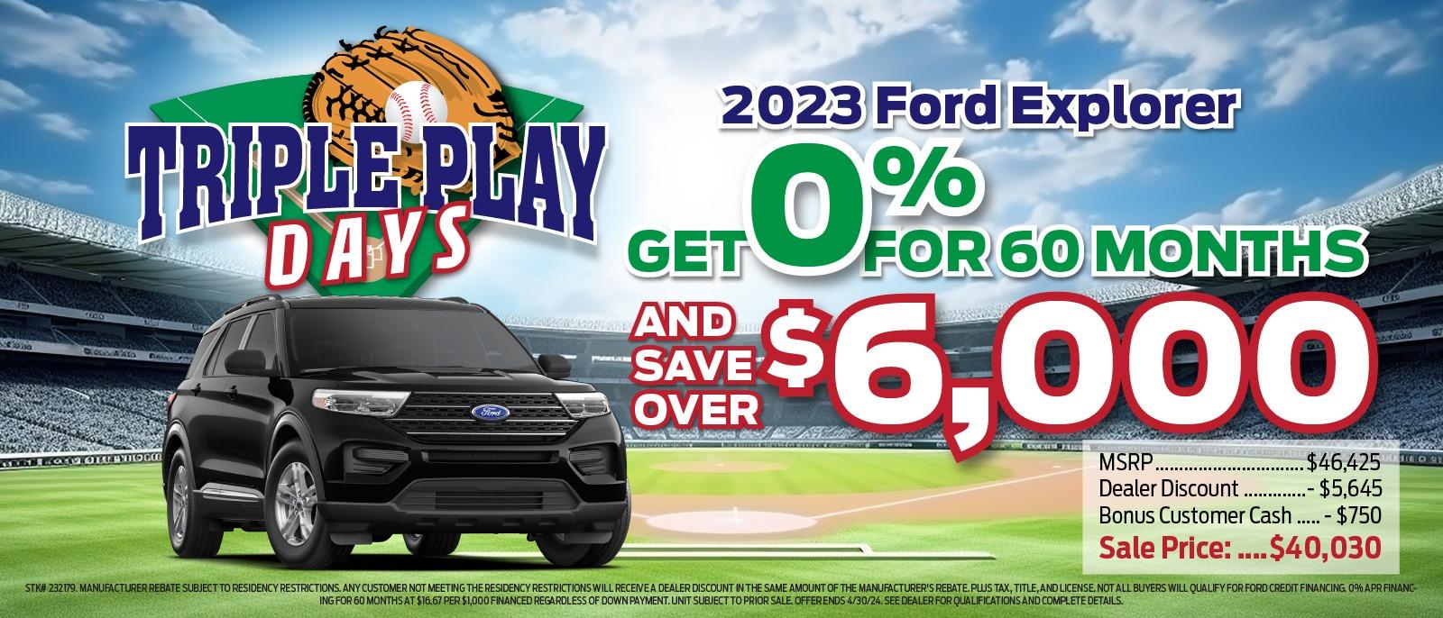 TRIPLE PLAY DAYS 2023 Ford Explorer % GET FOR 60 MONTHS AND SAVE OVER $6,000 MSRP Dealer Discount $46,425 - $5,645 Bonus Customer Cash..... - $750 Sale Price : ....$40,030 STK# 232179. MANUFACTURER REBATE SUBJECT TO RESIDENCY RESTRICTIONS. ANY CUSTOMER NOT MEETING THE RESIDENCY RESTRICTIONS WILL RECEIVE A DEALER DISCOUNT IN THE SAME AMOUNT OF THE MANUFACTURER'S REBATE.PLUS TAX, TITLE, AND LICENSE. NOT ALL BUYERS WILL QUALIFY FOR FORD CREDIT FINANCING 0% APR FINANC- ING FOR 60 MONTHS AT $16.67 PER $1,000 FINANCED REGARDLESS OF DOWN PAYMENT. UNIT SUBJECT TO PRIOR SALE, OFFERENDS 4/30/24. SEE DEALER FOR QUALIFICATIONS AND COMPLETE DETAILS.