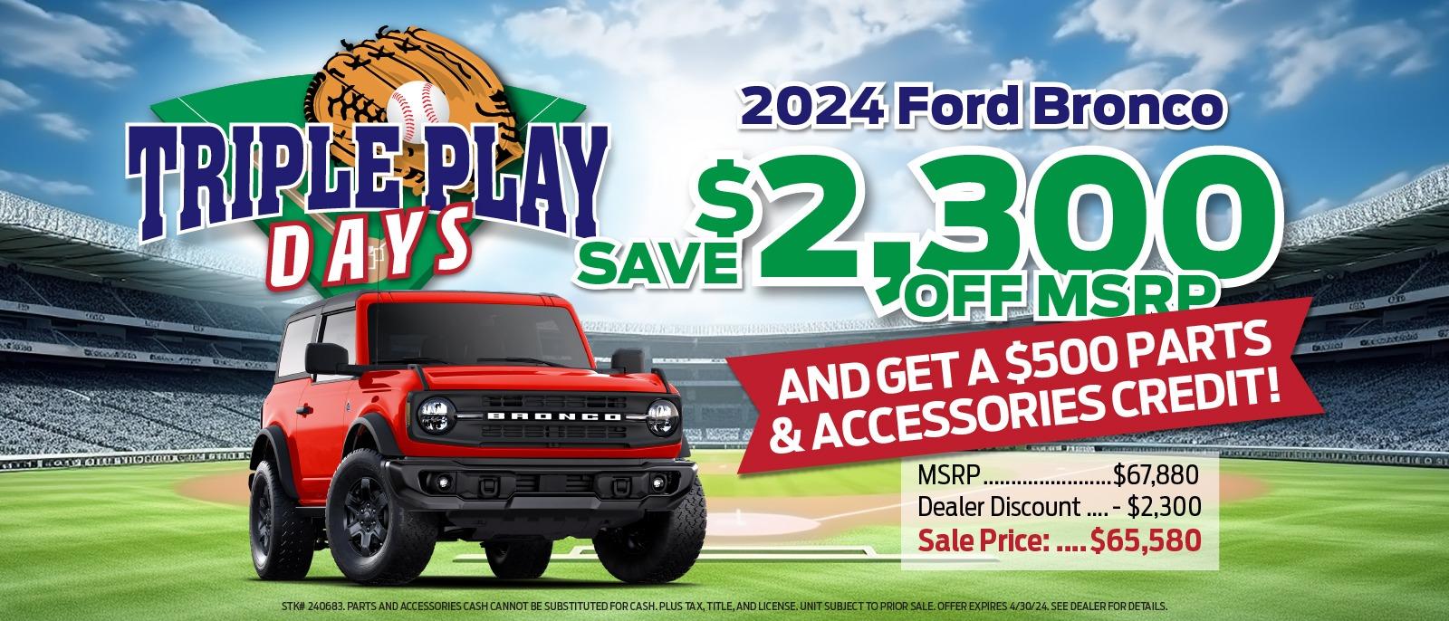 2024 Ford Bronco TRIPLE PLAY $2,300 DAYS SAVE BRONCO LOFF MSRP AND GET A $500 PARTS & ACCESSORIES CREDIT! MSRP. .$67,880 Dealer Discount....- $2,300 Sale Price : ....$65,580 STK# 240683. PARTS AND ACCESSORIES CASH CANNOT BE SUBSTITUTED FOR CASH. PLUS TAX, TITLE, AND LICENSE. UNIT SUBJECT TO PRIOR SALE. OFFER EXPIRES 4/30/24. SEE DEALER FOR DETAILS.