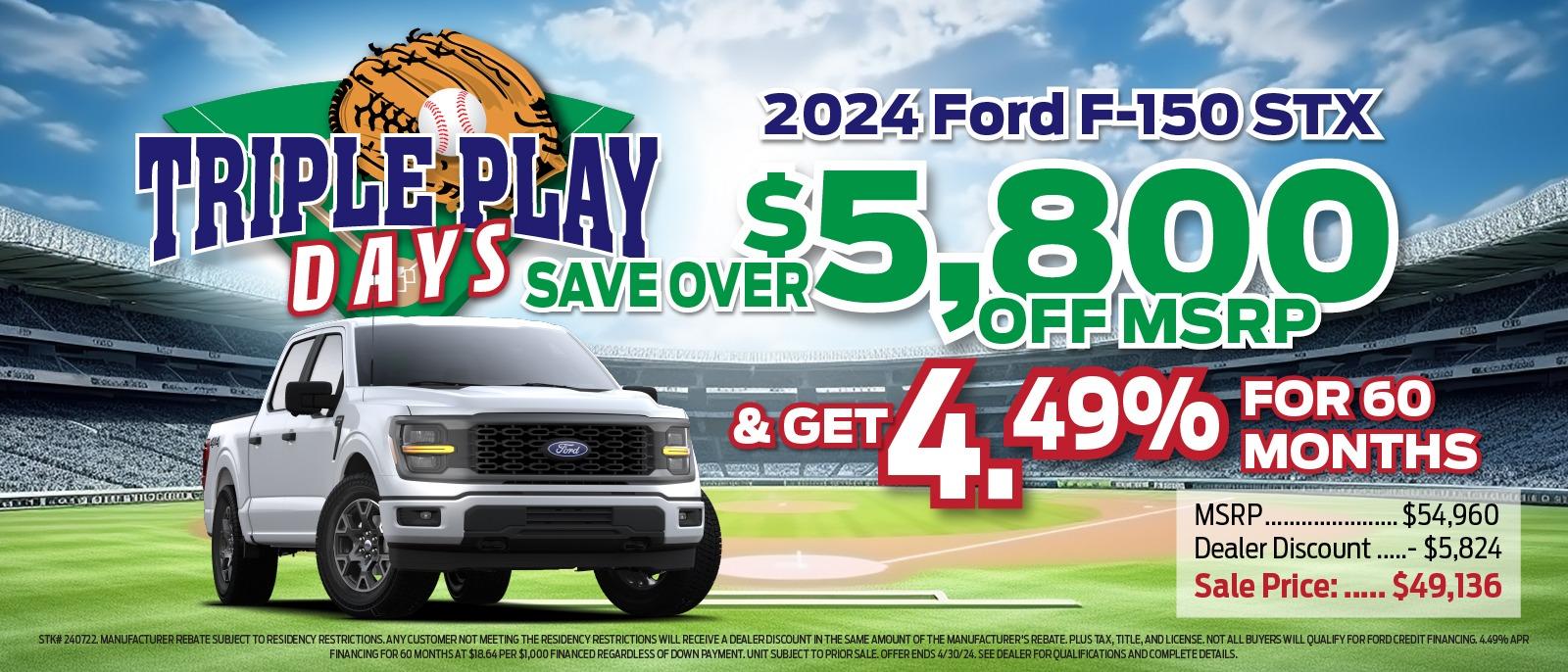 2024 Ford F-150 TRIPLE PLAY $ DAYS SAVE OVER $5,800 OFF MSRP & GET 4.49% FOR 60 MONTHS  MSRP. .$54,960 Dealer Discount ....- $5,824 Sale Price : .... . $49,139 STK# 240722. MANUFACTURER REBATE SUBJECT TO RESIDENCY RESTRICTIONS. ANY CUSTOMER NOT MEETING THE RESIDENCY RESTRICTIONS WILL RECEIVE A DEALER DISCOUNT IN THE SAME AMOUNT OF THE MANUFACTURER'S REBATE. PLUS TAX, TITLE, AND LICENSE. NOT ALL BUYERS WILL QUALIFY FOR FORD CREDIT FINANCING.4.49% APR FINANCING FOR 60 MONTHS AT $18.64 PER $1,000 FINANCED REGARDLESS OF DOWN PAYMENT.  UNIT SUBJECT TO PRIOR SALE. OFFER ENDS 4/30/24. SEE DEALER FOR QUALIFICATIONS AND COMPLETE DETAILS.
