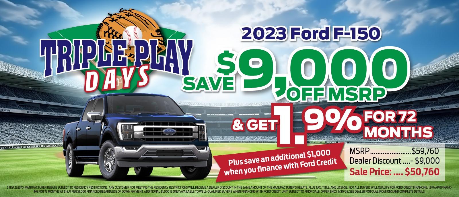 2023 Ford F-150 TRIPLE PLAY $ DAYS SAV $9,000 & GET OFF MSRP 9% FOR 72 Plus save an additional $1,000 when you finance with Ford Credit MONTHS MSRP. .$59,760 Dealer Discount ....- $9,000 Sale Price : .... . $50,760 STK# 232370. MANUFACTURER REBATE SUBJECT TO RESIDENCY RESTRICTIONS. ANY CUSTOMER NOT MEETING THE RESIDENCY RESTRICTIONS WILL RECEIVE A DEALER DISCOUNT IN THE SAME AMOUNT OF THE MANUFACTURER'S REBATE. PLUS TAX, TITLE, AND LICENSE. NOT ALL BUYERS WILL QUALIFY FOR FORD CREDIT FINANCING. 19% APR FINANC- ING FOR 72 MONTHS AT $14.71 PER $1,000 FINANCED REGARDLESS OF DOWN PAYMENT. ADDITIONAL $1,000 IS ONLY AVAILABLE TO WELL-QUALIFIED BUYERS WHEN FINANCING WITH FORD CREDIT. UNIT SUBJECT TO PRIOR SALE. OFFER ENDS 4/30/24. SEE DEALER FOR QUALIFICATIONS AND COMPLETE DETAILS.