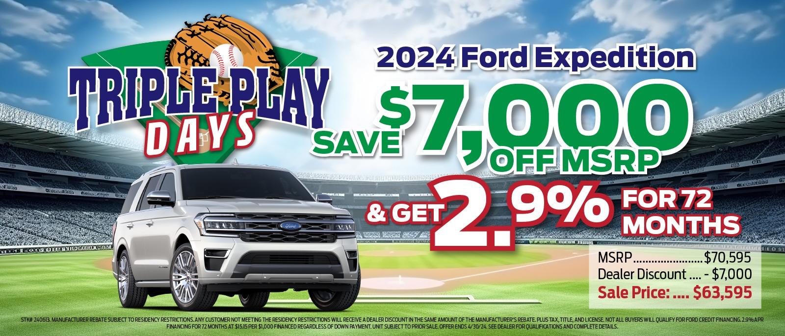 2024 Ford Expedition TRIPLE PLAY S DAYS SAVE $7,000 & GET OFF MSRP 2.9% FOR 72 MONTHS MSRP. .$70,595 Dealer Discount .... - $7,000 Sale Price : .... $63,595 STK# 240613. MANUFACTURER REBATE SUBJECT TO RESIDENCY RESTRICTIONS. ANY CUSTOMER NOT MEETING THE RESIDENCY RESTRICTIONS WILL RECEIVE A DEALER DISCOUNT IN THE SAME AMOUNT OF THE MANUFACTURER'S REBATE. PLUS TAX, TITLE, AND LICENSE. NOT ALL BUYERS WILL QUALIFY FOR FORD CREDIT FINANCING. 2.9% APR FINANCING FOR 72 MONTHS AT $15.15 PER $1,000 FINANCED REGARDLESS OF DOWN PAYMENT. UNIT SUBJECT TO PRIOR SALE. OFFER ENDS 4/30/24. SEE DEALER FOR QUALIFICATIONS AND COMPLETE DETAILS.
