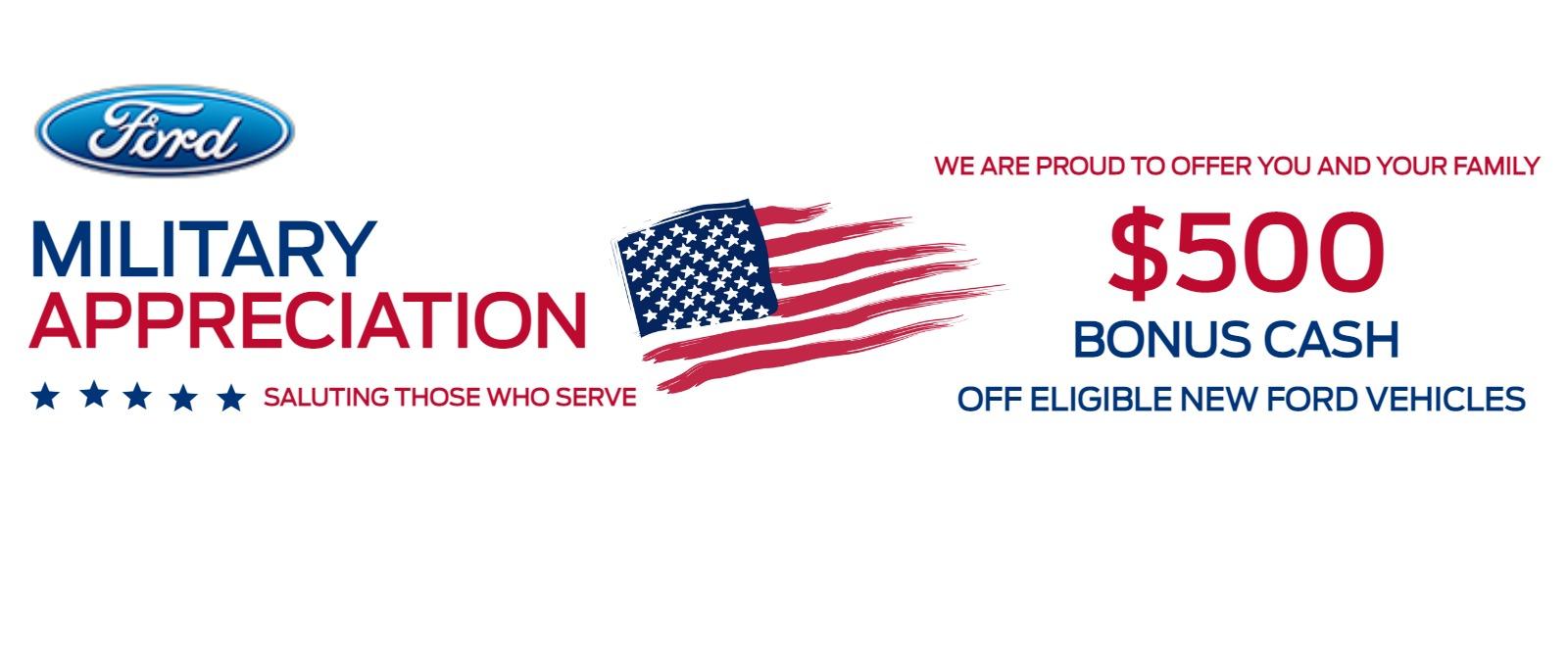 MILITARY APPRECIATION 
SALUTING THOSE WHO SERVE 

WE ARE PROUD TO OFFER YOU AND YOUR FAMILY 
$500
BONUS CASH
OFF ELIGIBLE NEW FORD VEHICLES