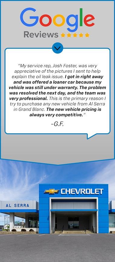 “My service rep, Josh Foster, was very appreciative of the pictures I sent to help explain the oil leak issue. I got in right away and was offered a loaner car because my vehicle was still under warranty. The problem was resolved the next day, and the team was very professional. This is the primary reason I try to purchase any new vehicle from Al Serra in Grand Blanc. The new vehicle pricing is always very competitive.  -G.F.