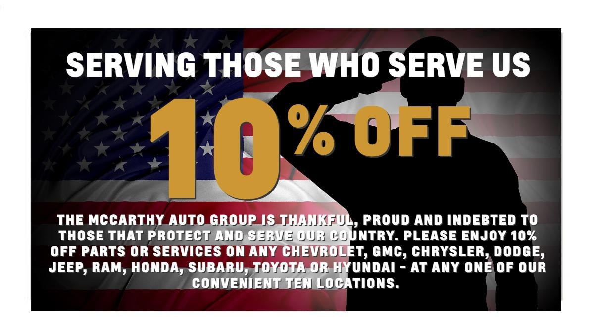 THE MCCARTHY AUTO GROUP IS THANKFUL, PROUD AND INDEBTED TO THOSE THAT PROTECT AND SERVE OUR COUNTRY. PLEASE ENJOY 10% OFF PARTS OR SERVICES ON ANY CHEVROLET, GMC, CHRYSLER, DODGE, JEEP, RAM, HONDA, SUBARU, TOYOTA OR HYUNDAI - AT ANY ONE OF OUR CONVENIENT TEN LOCATIONS.