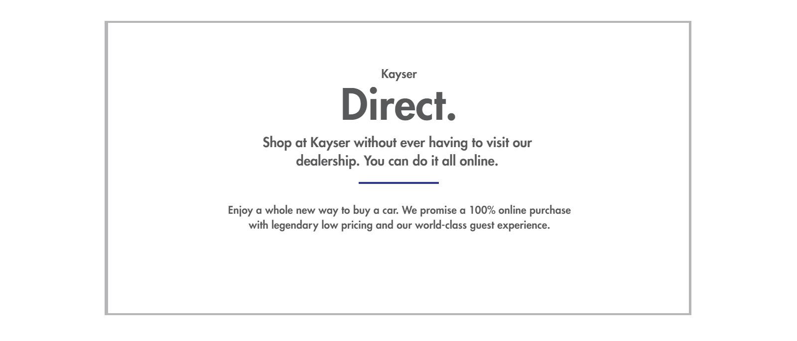Kayser Direct
Shop at Kayser without ever having to visit our
dealership. You can do it all online.

Enjoy a whole new way to buy a car. We promise a 100% online purchase
with legendary low pricing and our world-class guest experience.