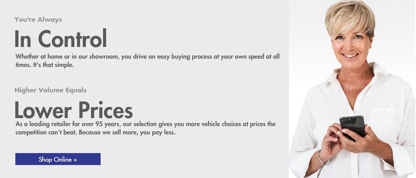 You're Always In Control
Whether at home or in our showroom, you drive an easy buying process at your own speed at all
times. It's that simple.

Higher Volume Equals Lower Prices
As a leading retailer for over 95 years, our selection gives you more vehicle choices at prices the
competition can't beat. Because we sell more, you pay less.