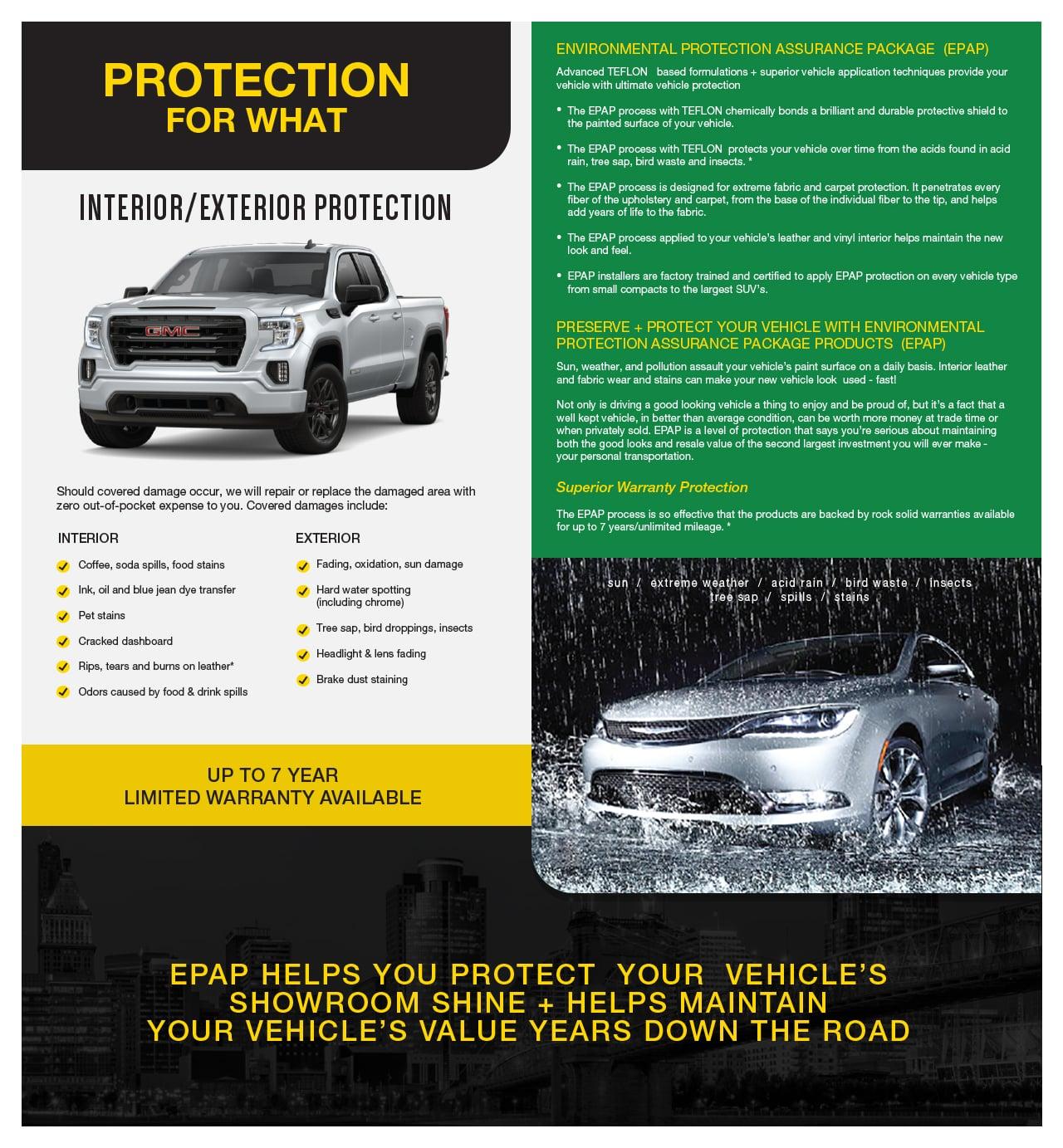 Protection for what? Interior/Exterior protection. Should covered damage occur, we will repair or replace the damaged area with  zero out-of-pocket expense to you. Covered damages include: INTERIOR Coffee, soda spills, food stains, Ink, oil and blue jean dye transfer, Pet stains, Cracked dashboard, Rips, tears and burns on leather*, Odors caused by food & drink spills. EXTERIOR Fading, oxidation, sun damage, Hard water spotting (including chrome), Tree sap, bird droppings, insects, Headlight & lens fading, Brake dust staining. Up to a 7 year limited warranty available. ENVIRONMENTAL PROTECTION ASSURANCE PACKAGE  (EPAP)   Advanced TEFLON   based formulations + superior vehicle application techniques provide your  vehicle with ultimate vehicle protection   •The EPAP process with TEFLON chemically bonds a brilliant and durable protective shield to  the painted surface of your vehicle. •The EPAP process with TEFLON  protects your vehicle over time from the acids found in acid  rain, tree sap, bird waste and insects. * •The EPAP process is designed for extreme fabric and carpet protection. It penetrates every  fiber of the upholstery and carpet, from the base of the individual fiber to the tip, and helps  add years of life to the fabric. •The EPAP process applied to your vehicle’s leather and vinyl interior helps maintain the new  look and feel. •EPAP installers are factory trained and certified to apply EPAP protection on every vehicle type  from small compacts to the largest SUV’s.  PRESERVE + PROTECT YOUR VEHICLE WITH ENVIRONMENTAL PROTECTION ASSURANCE PACKAGE PRODUCTS  (EPAP)   Sun, weather, and pollution assault your vehicle’s paint surface on a daily basis. Interior leather  and fabric wear and stains can make your new vehicle look  used - fast!  Not only is driving a good looking vehicle a thing to enjoy and be proud of, but it’s a fact that a  well kept vehicle, in better than average condition, can be worth more money at trade time or  when privately sold. EPAP is a level of protection that says you’re serious about maintaining  both the good looks and resale value of the second largest investment you will ever make -  your personal transportation.  Superior Warranty Protection  The EPAP process is so effective that the products are backed by rock solid warranties available  for up to 7 years/unlimited mileage. * EPAP helps you protect your vehicle's showroom shine + helps maintain your vehicle's value years down the road. 