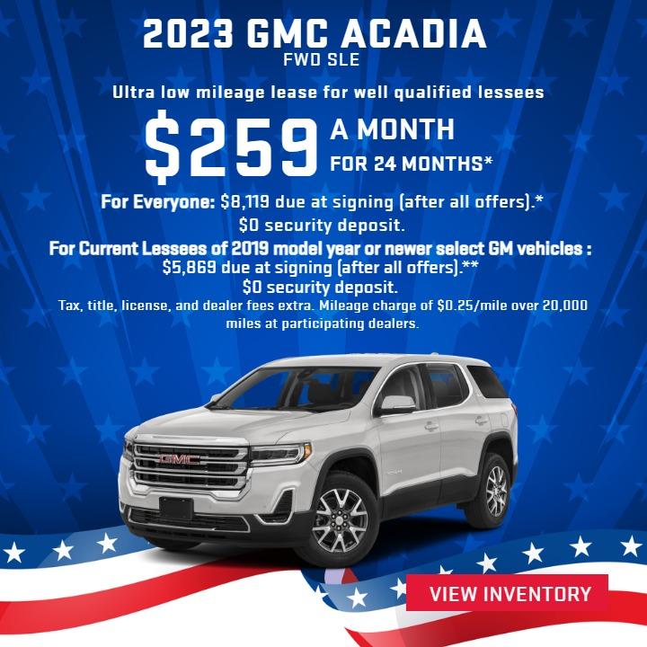 2023 GMC ACADIA FWD SLE
Ultra Low-Mileage Lease for Well-Qualified Lessees.
$259/MONTH for 24 months.

For Everyone: $8,119 due at signing (after all offers).*
$0 security deposit.

 For Current Lessees of 2019 model year or newer select GM vehicles :
$5,869 due at signing (after all offers).**
$0 security deposit.

Tax, title, license, and dealer fees extra.
Mileage charge of $0.25/mile over 20,000 miles at participating dealers.