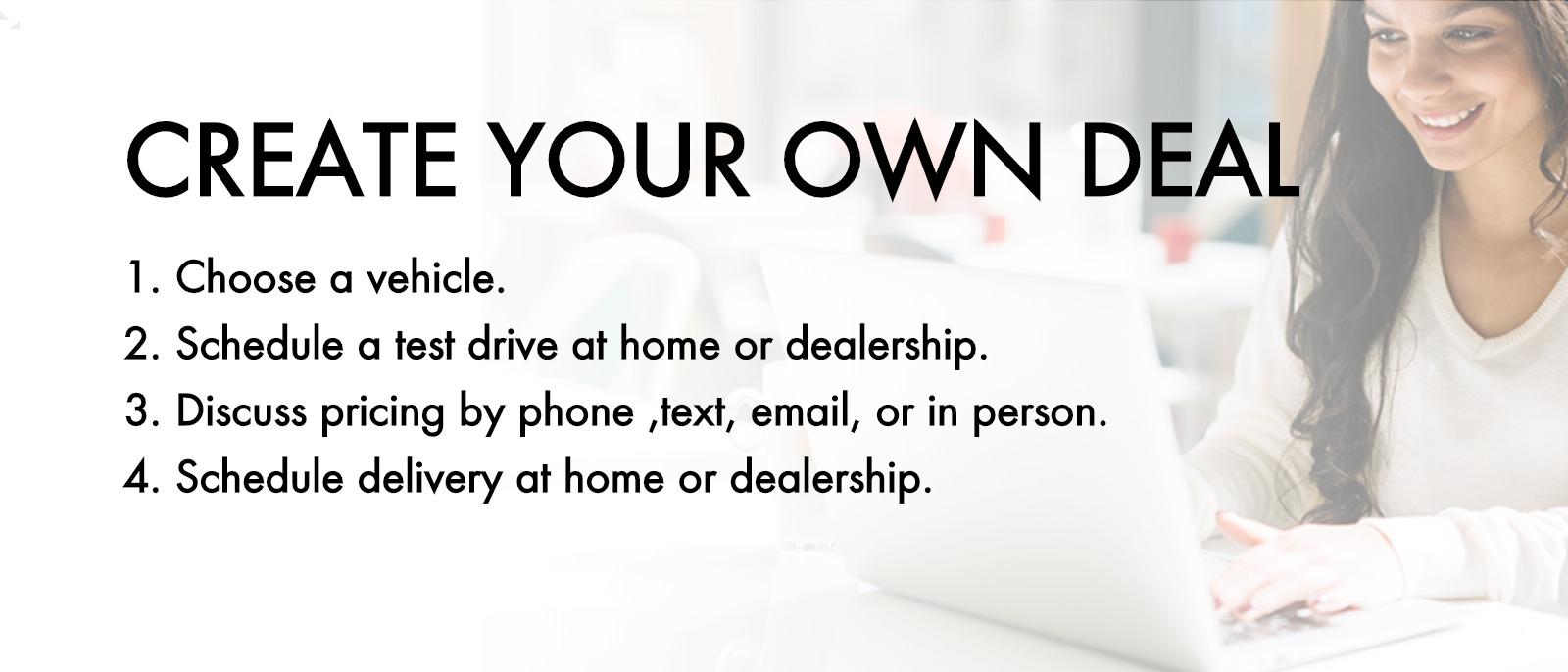 Create your own deal , 1. Choose a vehicle 2. Schedule a test drive at home or dealership 3.Discuss pricing by phone ,text, email, or in person 4.schedule delivery at home or dealership
