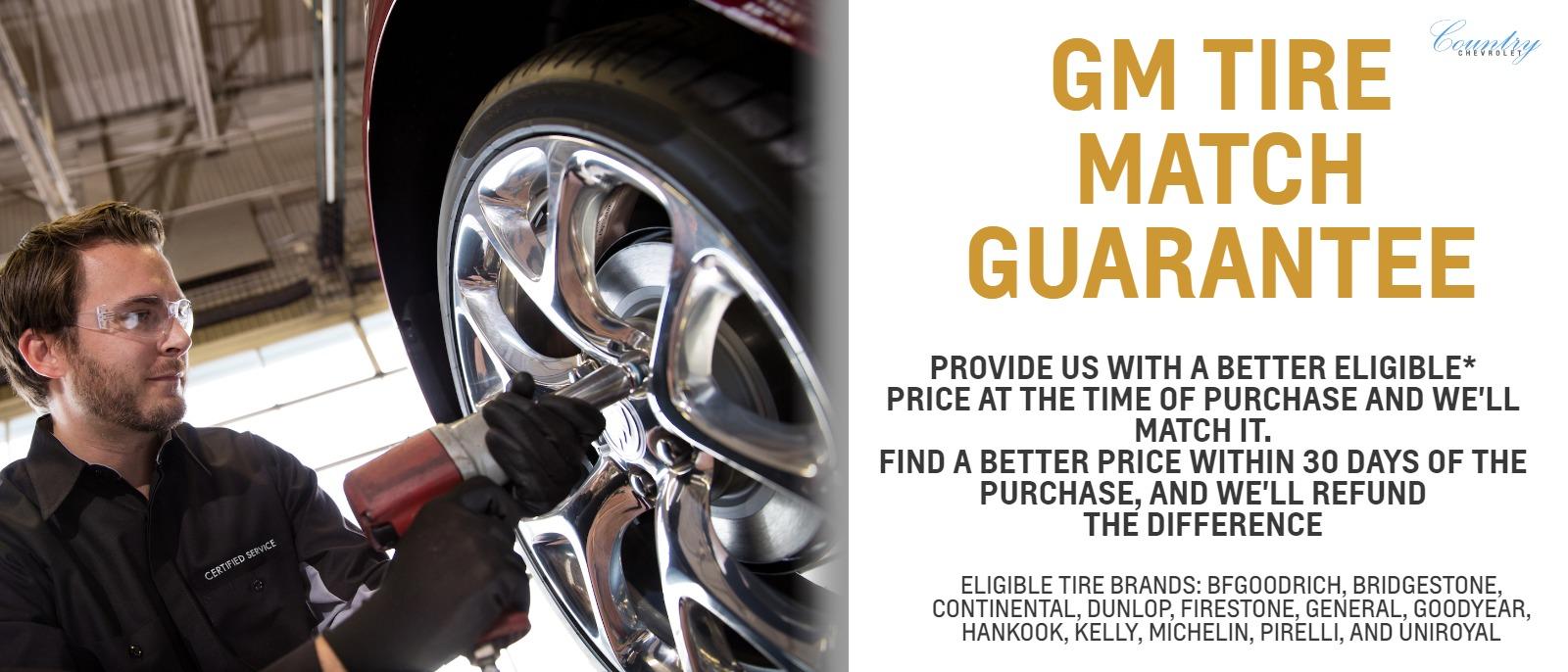 GM Tire Match Guarantee
Provide us with a better eligible* price at the time of purchase and we'll match it. Find a better price within 30 days of the purchase, and we'll refund the difference

Eligible Tire Brands: BFGoodrich, Bridgestone, Continental, Dunlop, Firestone, General, Goodyear, Hankook, Kelly, Michelin, Pirelli, and Uniroyal