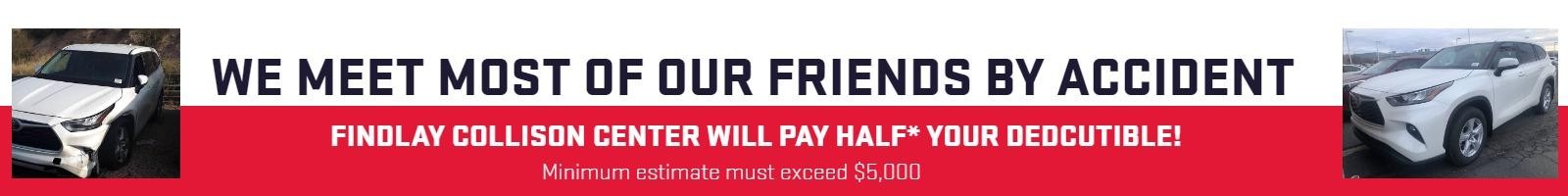 We meet most of our friends by accident
FINDLAY COLLISON CENTER WILL PAY HALF* YOUR DEDCUTIBLE!
*Minimum estimate must exceed $5,000