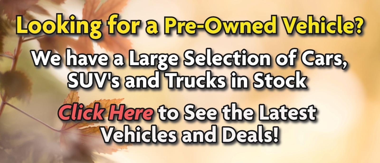 Looking for a Pre-Owned Vehicle? 
We have a Large Selection of Cars, SUV's and Trucks in Stock 
Click Here to See the Latest Vehicles and Deals!