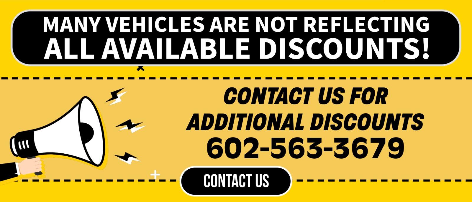 MANY VEHICLES ARE NOT REFLECTING ALL AVAILABLE DISCOUNTS!
CONTACT US FOR ADDITIONAL DISCOUNTS
602-563-3679
