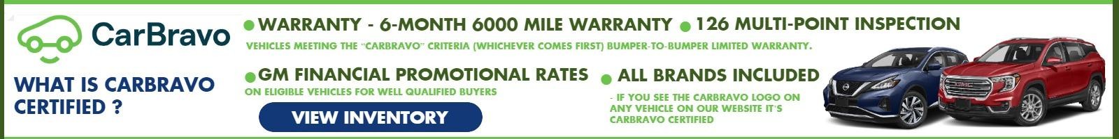 What Is CarBravo Certified ?

• Warranty - 6-Month 6000 Mile Warranty
In smaller font: Vehicles meeting the “CarBravo” criteria (whichever
comes first) bumper-to-bumper limited warranty.

• 126 Multi-Point Inspection
• GM Financial Promotional Rates –
In smaller font: On Eligible Vehicles For Well Qualified Buyers

• All Brands Included – If You See The CarBravo Logo On Any Vehicle On Our Website It’s CarBravo Certified