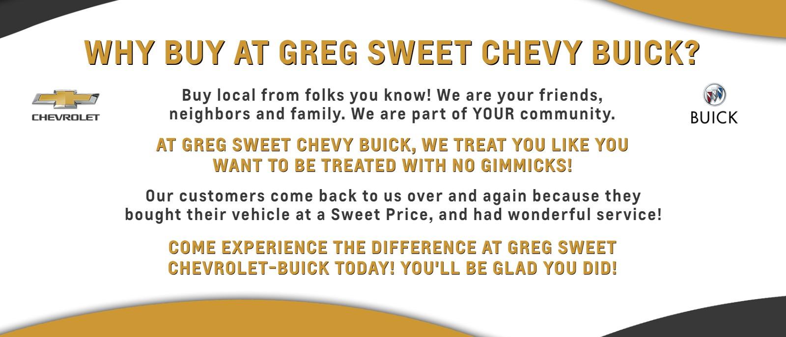WHY BUY AT GREG SWEET CHEVY BUICK? 
Buy local from folks you know! We are your friends, neighbors and family. We are part of YOUR community. 
AT GREG SWEET CHEVY BUICK, WE TREAT YOU LIKE YOU WANT TO BE TREATED WITH NO GIMMICKS! 
Our customers come back to us over and again because they bought their vehicle at a Sweet Price, and had wonderful service!
 COME EXPERIENCE THE DIFFERENCE AT GREG SWEET CHEVROLET-BUICK TODAY! YOU'LL BE GLAD YOU DID!