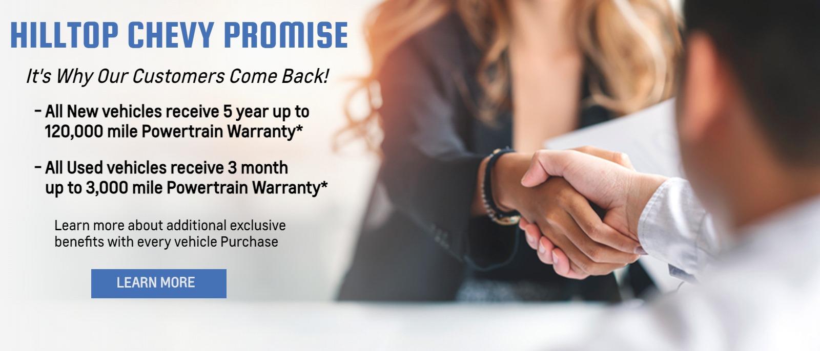 Hilltop Chevy Promise

It's Why Our Customers Come Back!

-All New vehicles receive 5 year up to 120,000 mile Powertrain Warranty*

-All Used vehicles receive 3 month up to 3,000 mile Powertrain Warranty*

Learn more about additional exclusive benefits with every vehicle Purchase