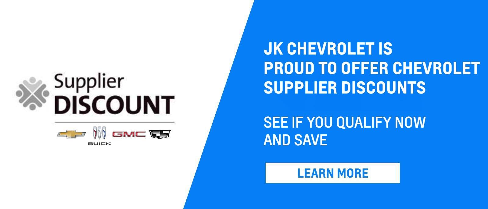 SUPPLIER DISCOUNT
JK CHEVROLET IS PROUD TO OFFER CHEVROLET SUPPLIER DISCOUNTS
SEE IF YOU QUALIFY NOW AND SAVE