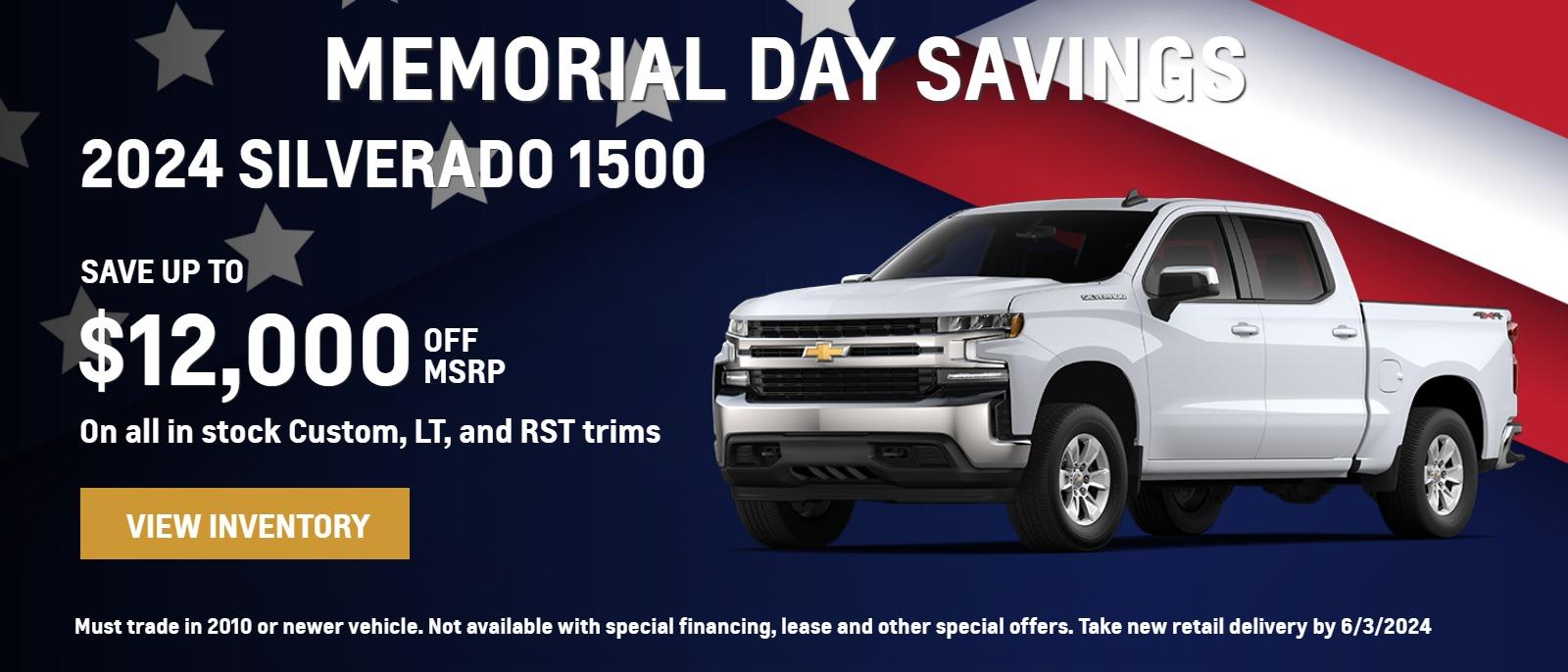 MEMORIAL DAY SAVINGS 2024 SILVERADO 1500 SAVE UP TO $12,000 OFF MSRP On all in stock Custom, LT, and RST trims Must trade in 2010 or newer vehicle. Not available with special financing, lease and other special offers. Take new retail delivery by 6/3/2024