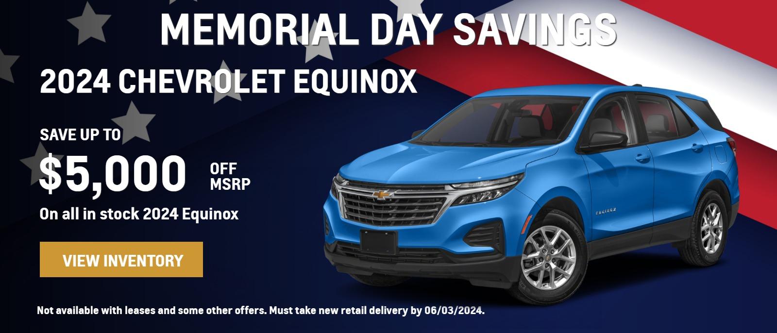 MEMORIAL DAY SAVINGS 2024 Equinox. SAVE UP TO $5,000 OFF MSRP On all in stock Equinox. Not available with leases and some other offers. Must take new retail delivery by 06/03/2024.