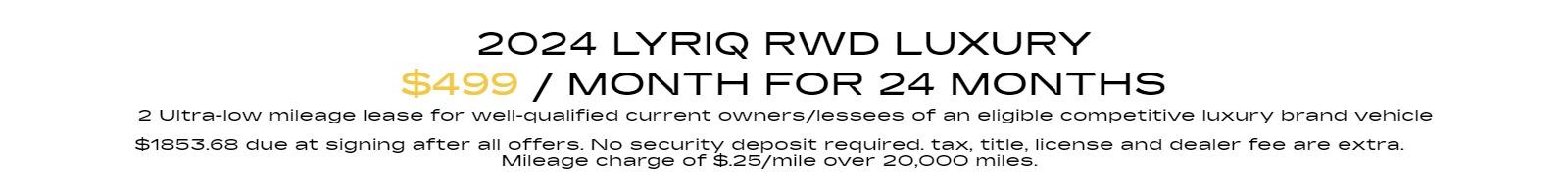 2024 Lyriq RWD LUXURY 2 Ultra-low mileage lease for well-qualified current owners/lessees of an eligible competitive luxury brand vehicle $499 per month 24 months. $1853.68 due at signing after all offers. No security deposit required. tax, title, license and dealer fee are extra. Mileage charge of $.25/mile over 20,000 miles.