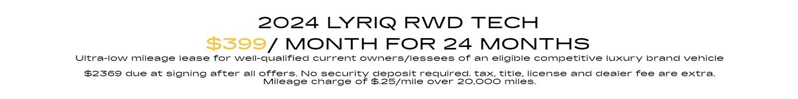 2024 Lyriq RWD Tech Ultra-low mileage lease for well-qualified current owners/lessees of an eligible competitive luxury brand vehicle $399 per month 24 months. $2369 due at signing after all offers. No security deposit required. tax, title, license and dealer fee are extra. Mileage charge of $.25/mile over 20,000 miles.