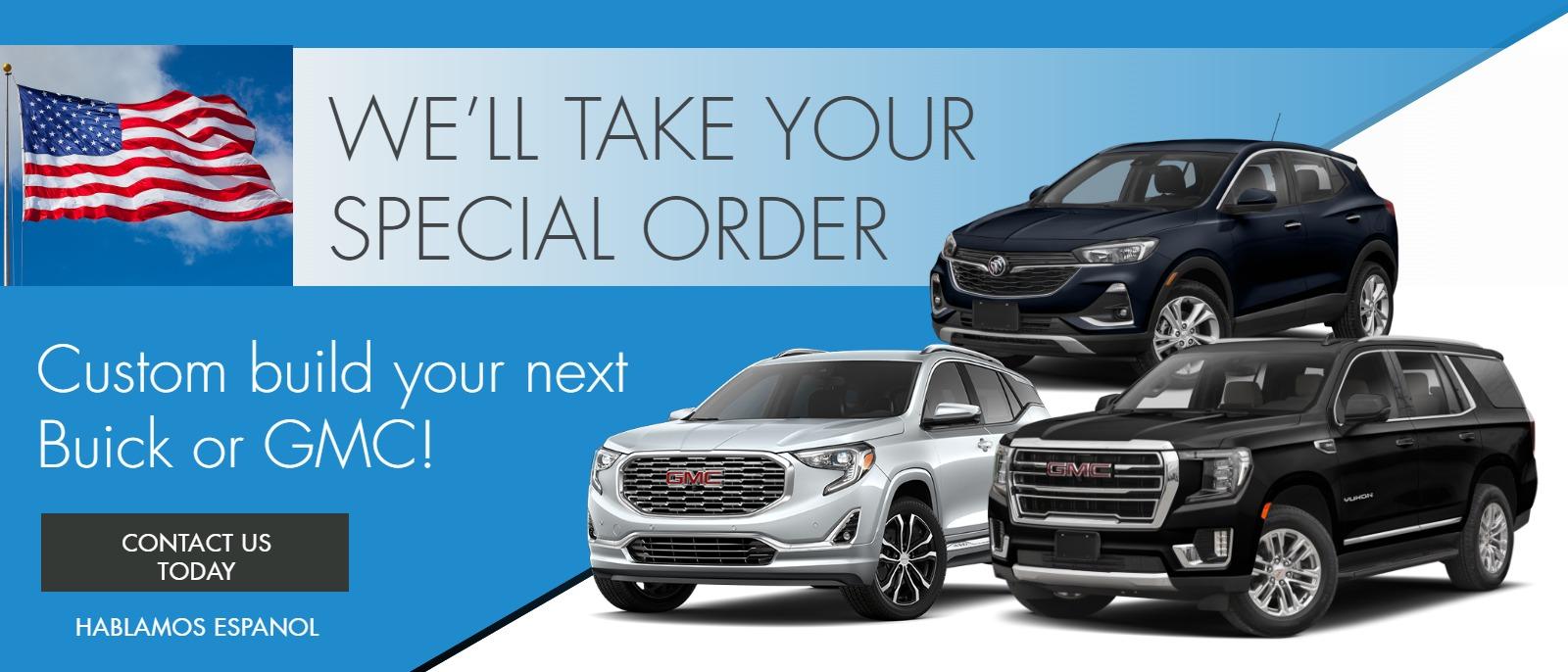 WE'LL TAKE YOUR SPECIAL ORDER
Custom build your next Buick or GMC!
Contact Us Today
Hablamos Espanol
