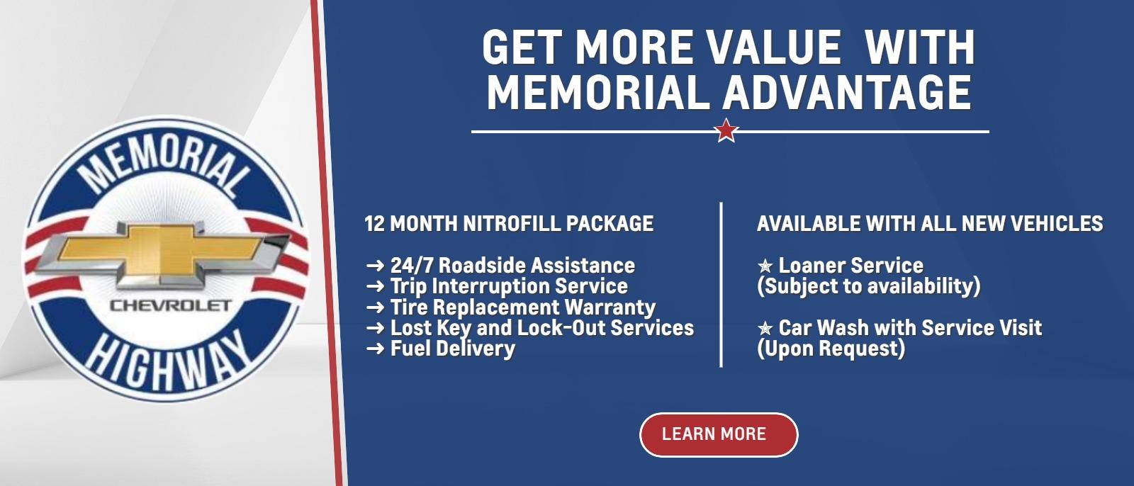 GET MORE VALUE  WITH MEMORIAL ADVANTAGE
12 MONTH NITROFILL PACKAGE
➜ 24/7 Roadside Assistance
➜ Trip Interruption Service
➜ Tire Replacement Warranty
➜ Lost Key and Lock-Out Services
➜ Fuel Delivery

AVAILABLE WITH ALL NEW VEHICLES
✮ Loaner Service (Subject to availability)
✮ Car Wash with Service Visit (Upon Request)