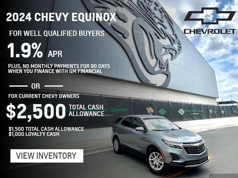 2024 CHEVY EQUINOX
FOR WELL QUALIFIED BUYERS
1.9% APR 
Plus, no monthly payments for 90 days when you finance with GM Financial
For Current Chevy Owners
$2,500 Total Cash Allowance
$1,500 TOTAL CASH ALLOWANCE
$1,000 LOYALTY CASH