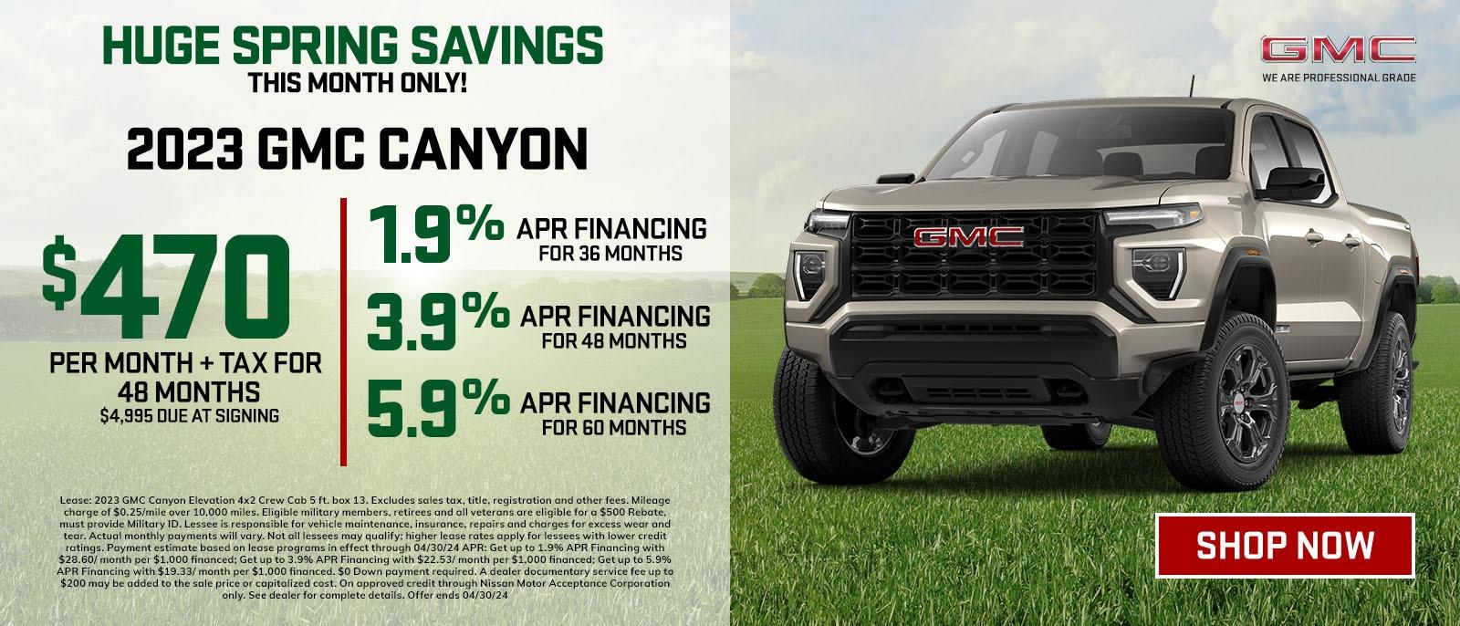 HUGE SPRING SAVINGS 
THIS MONTH ONLY
2023 GMC CANYON
$470 PER MONTH + TAX FOR 48 MONTHS , $4,995 AT SIGNING 
1.9% APR FINANCING FOR 36 MONTHS
3.9%APR FINANCING FOR 48 MONTHS
3.9%APR FINANCING FOR 60 MONTHS
GET UPTO $8,000 IN TOTAL SAVING
