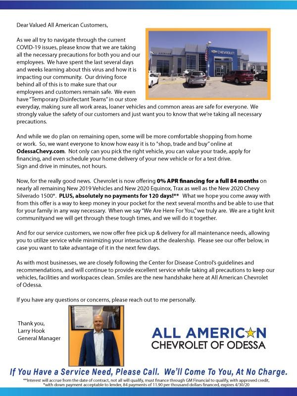 Here's the text: Dear Valued All American Customers, As we all try to navigate through the current  COVID-19 issues, please know that we are taking  all the necessary precautions for both you and our  employees.  We have spent the last several days and weeks learning about this virus and how it is  impacting our community.  Our driving force  behind all of this is to make sure that our  employees and customers remain safe.  We even  have “Temporary Disinfectant Teams” in our store  everyday, making sure all work areas, loaner vehicles and common areas are safe for everyone.  We  strongly value the safety of our customers and just want you to know that we’re taking all necessary  precautions. And while we do plan on remaining open, some will be more comfortable shopping from home or work.  So, we want everyone to know how easy it is to "shop, trade and buy” online at OdessaChevy.com.  Not only can you pick the right vehicle, you can value your trade, apply for financing, and even schedule your home delivery of your new vehicle or for a test drive.  Sign and drive in minutes, not hours.   Now, for the really good news.  Chevrolet is now offering 0% APR financing for a full 84 months on nearly all remaining New 2019 Vehicles and New 2020 Equinox, Trax as well as the New 2020 Chevy  Silverado 1500*.  PLUS, absolutely no payments for 120 days!**   What we hope you come away with  from this offer is a way to keep money in your pocket for the next several months and be able to use that  for your family in any way necessary.  When we say “We Are Here For You,” we truly are.  We are a tight knit  communityand we will get through these tough times, and we will do it together. And for our service customers, we now offer free pick up & delivery for all maintenance needs, allowing  you to utilize service while minimizing your interaction at the dealership.  Please see our offer below, in  case you want to take advantage of it in the next few days. As with most businesses, we are closely following the Center for Disease Control’s guidelines and  recommendations, and will continue to provide excellent service while taking all precautions to keep our  vehicles, facilities and workspaces clean. Smiles are the new handshake here at All American Chevrolet of Odessa. If you have any questions or concerns, please reach out to me personally.