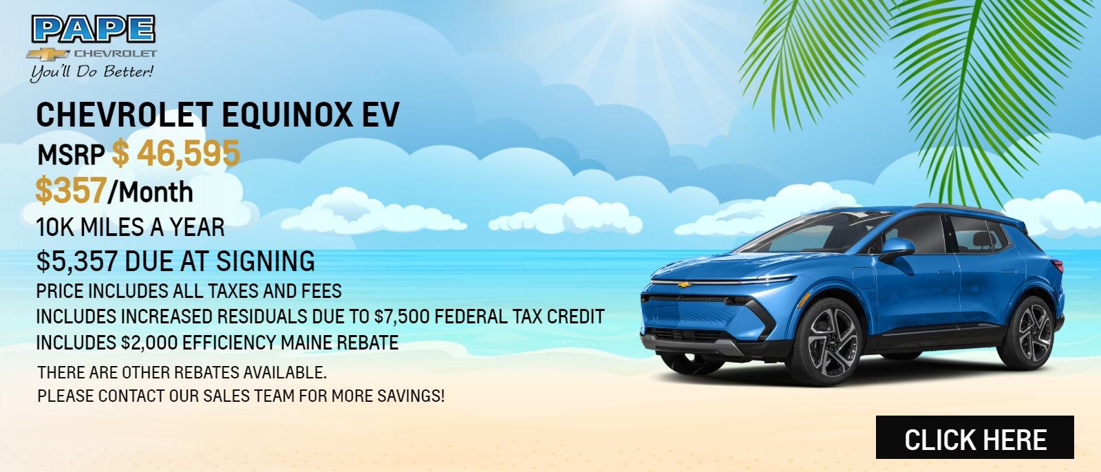 EQUINOX EV
- MSRP $46,595
- $357/MONTH
- 10K MILES A YEAR
-  $5,357 DUE AT SIGNING
- PRICE INCLUDES ALL TAXES AND FEES
- INCLUDES INCREASED RESIDUALS DUE TO $7,500 FEDERAL TAX CREDIT
- INCLUDES $2,000 EFFICIENCY MAINE REBATE

"