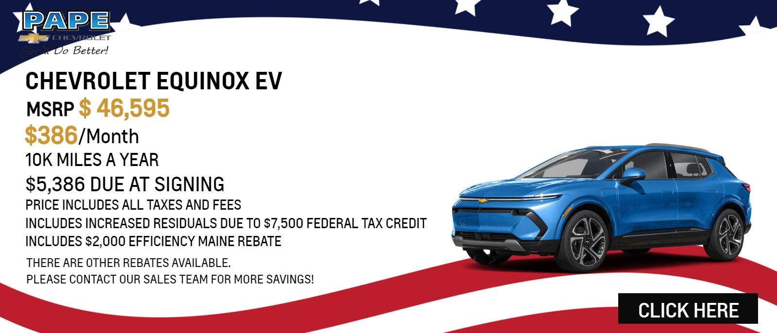 EQUINOX EV
- MSRP $46,595
- $386/MONTH
- 10K MILES A YEAR
- $5,386 DUE AT SIGNING
- PRICE INCLUDES ALL TAXES AND FEES
- INCLUDES INCREASED RESIDUALS DUE TO $7,500 FEDERAL TAX CREDIT
- INCLUDES $2,000 EFFICIENCY MAINE REBATE

"